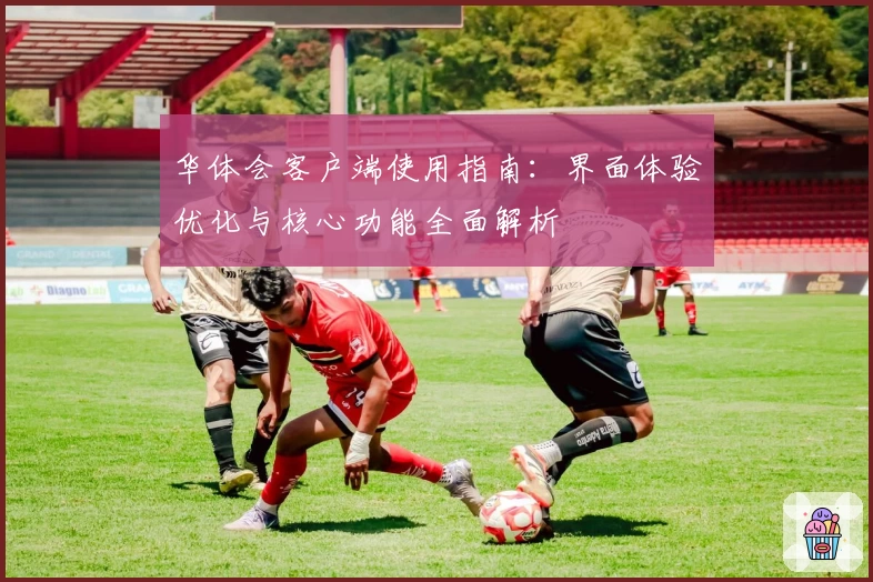 华体会客户端使用指南：界面体验优化与核心功能全面解析