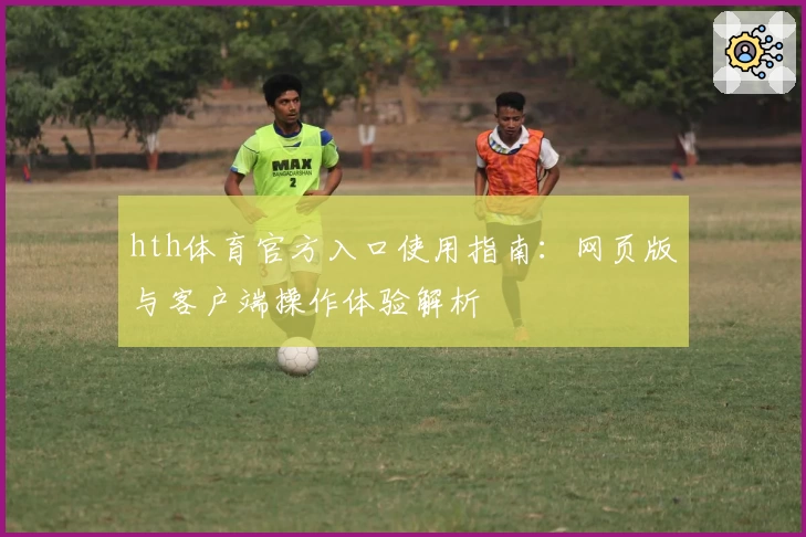 hth体育官方入口使用指南：网页版与客户端操作体验解析