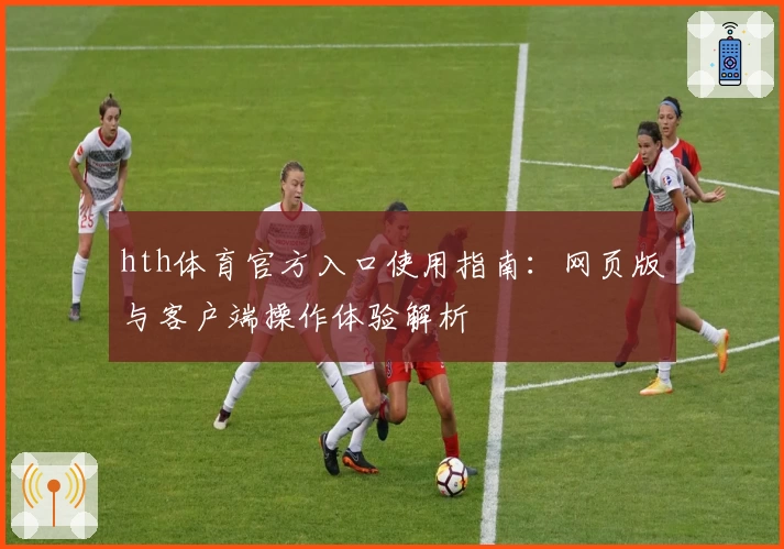 hth体育官方入口使用指南：网页版与客户端操作体验解析