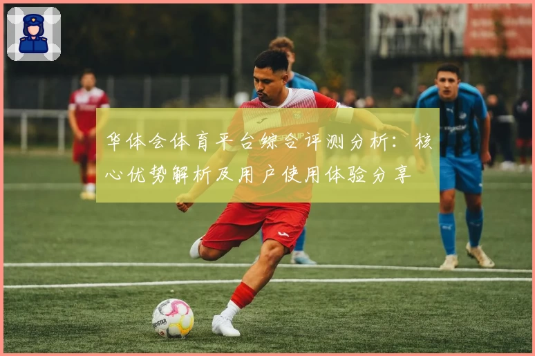 华体会体育平台综合评测分析：核心优势解析及用户使用体验分享