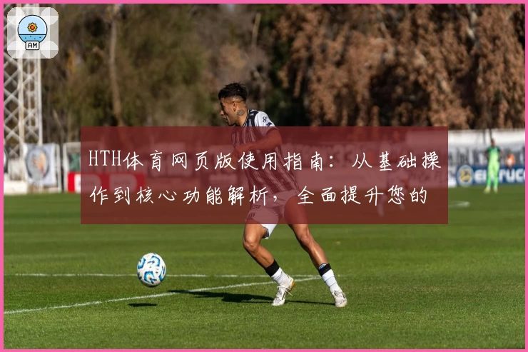 HTH体育网页版使用指南：从基础操作到核心功能解析，全面提升您的运动娱乐体验