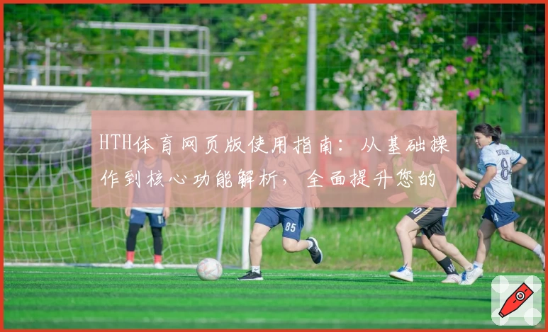 HTH体育网页版使用指南：从基础操作到核心功能解析，全面提升您的运动娱乐体验