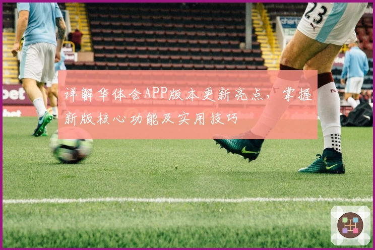 详解华体会APP版本更新亮点，掌握新版核心功能及实用技巧