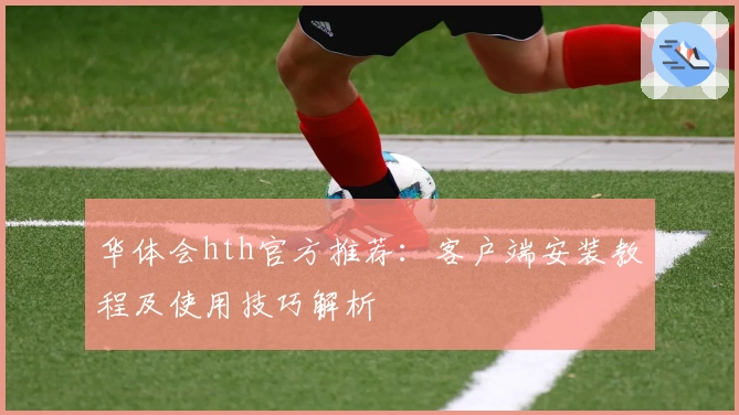 华体会hth官方推荐：客户端安装教程及使用技巧解析