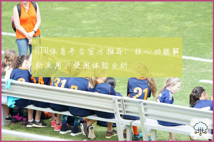 HTH体育平台官方推荐：核心功能解析及用户使用体验分析