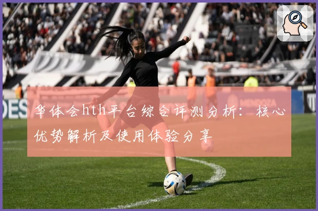 华体会hth平台综合评测分析：核心优势解析及使用体验分享