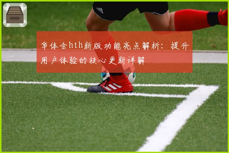 华体会hth新版功能亮点解析：提升用户体验的核心更新详解